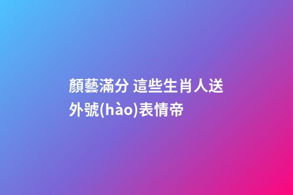 顏藝滿分 這些生肖人送外號(hào)表情帝